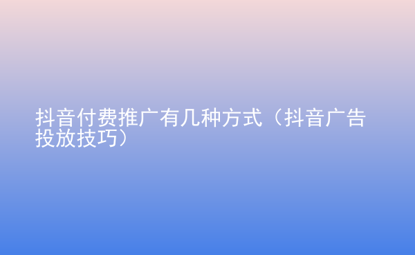  抖音付費推廣有幾種方式（抖音廣告投放技巧）