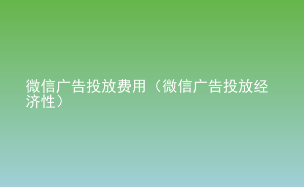  微信廣告投放費用（微信廣告投放經(jīng)濟性）