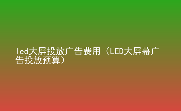  led大屏投放廣告費(fèi)用（LED大屏幕廣告投放預(yù)算）