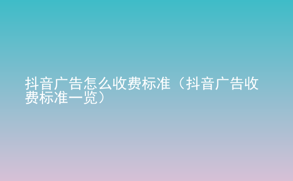  抖音廣告怎么收費標準（抖音廣告收費標準一覽）