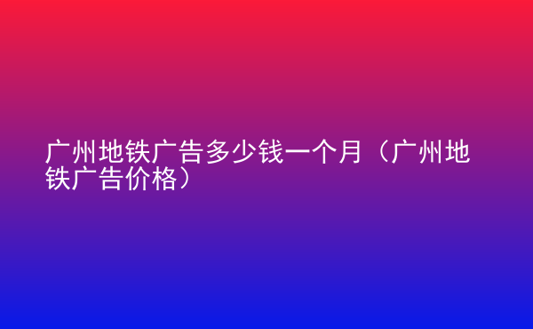  廣州地鐵廣告多少錢一個月（廣州地鐵廣告價格）