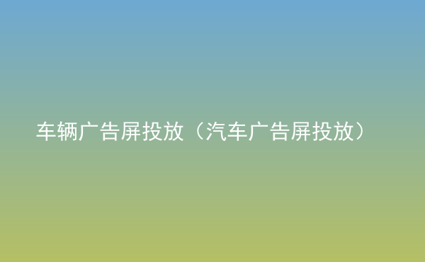  車輛廣告屏投放（汽車廣告屏投放）