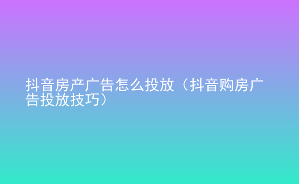  抖音房產(chǎn)廣告怎么投放（抖音購(gòu)房廣告投放技巧）