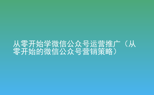  從零開始學微信公眾號運營推廣（從零開始的微信公眾號營銷策略）