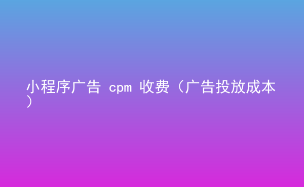  小程序廣告 cpm 收費(fèi)（廣告投放成本）
