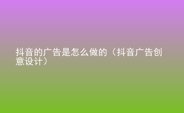  抖音的廣告是怎么做的（抖音廣告創(chuàng)意設計）