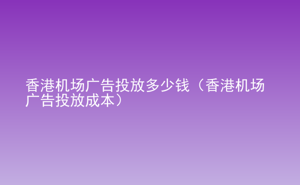  香港機(jī)場廣告投放多少錢（香港機(jī)場廣告投放成本）
