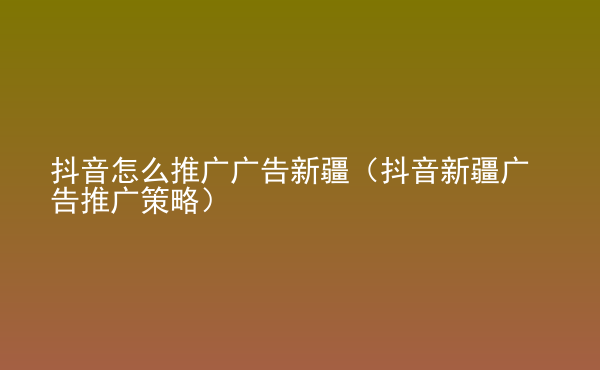  抖音怎么推廣廣告新疆（抖音新疆廣告推廣策略）
