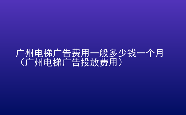  廣州電梯廣告費用一般多少錢一個月（廣州電梯廣告投放費用）
