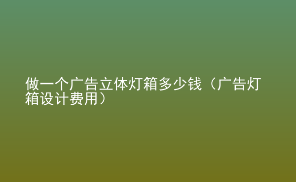  做一個廣告立體燈箱多少錢（廣告燈箱設計費用）