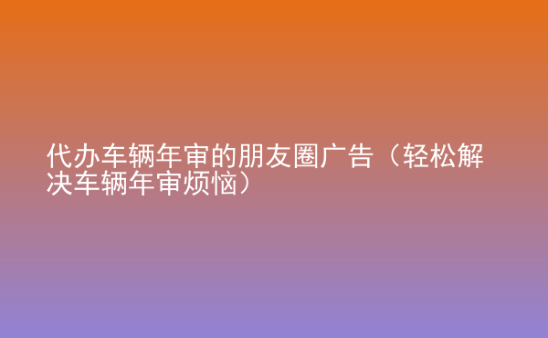  代辦車輛年審的朋友圈廣告（輕松解決車輛年審煩惱）