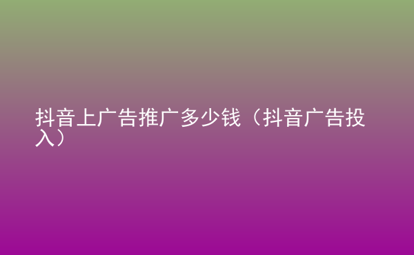  抖音上廣告推廣多少錢（抖音廣告投入）