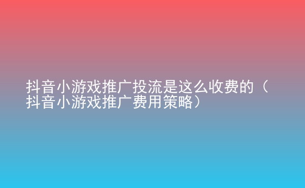  抖音小游戲推廣投流是這么收費(fèi)的（抖音小游戲推廣費(fèi)用策略）