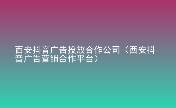  西安抖音廣告投放合作公司（西安抖音廣告營銷合作平臺）
