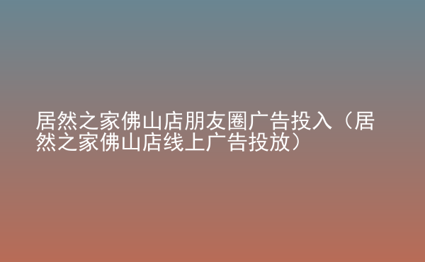 居然之家佛山店朋友圈廣告投入（居然之家佛山店線上廣告投放）