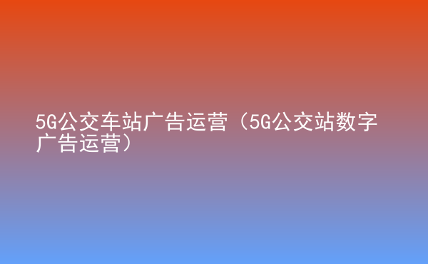  5G公交車站廣告運營（5G公交站數(shù)字廣告運營）