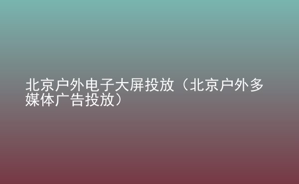  北京戶外電子大屏投放（北京戶外多媒體廣告投放）