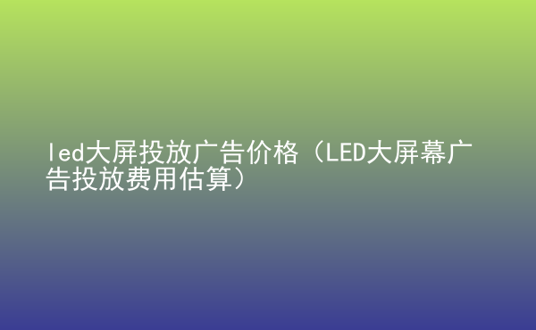  led大屏投放廣告價(jià)格（LED大屏幕廣告投放費(fèi)用估算）