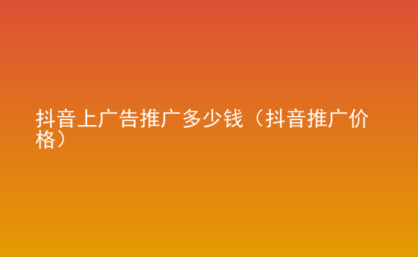  抖音上廣告推廣多少錢（抖音推廣價格）