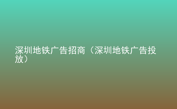  深圳地鐵廣告招商（深圳地鐵廣告投放）