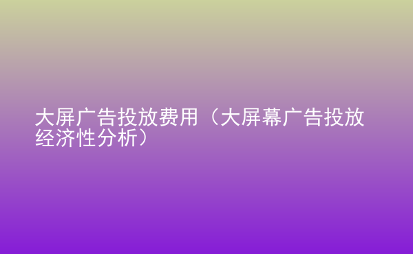  大屏廣告投放費用（大屏幕廣告投放經(jīng)濟性分析）