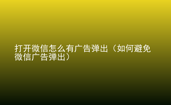  打開微信怎么有廣告彈出（如何避免微信廣告彈出）