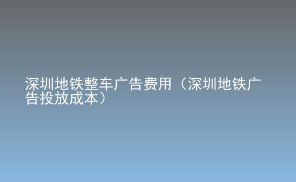  深圳地鐵整車廣告費(fèi)用（深圳地鐵廣告投放成本）