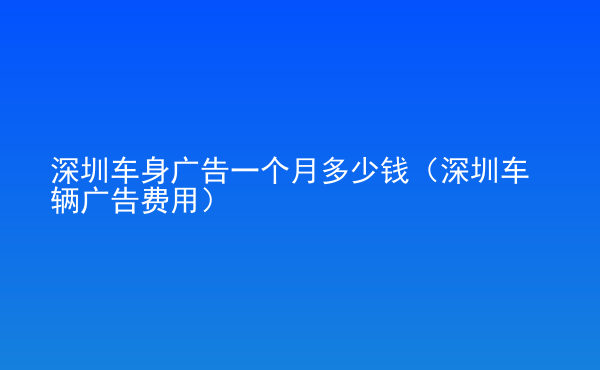  深圳車身廣告一個月多少錢（深圳車輛廣告費(fèi)用）
