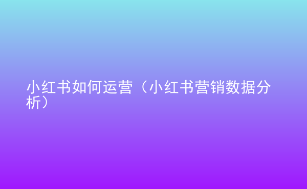  小紅書(shū)如何運(yùn)營(yíng)（小紅書(shū)營(yíng)銷(xiāo)數(shù)據(jù)分析）