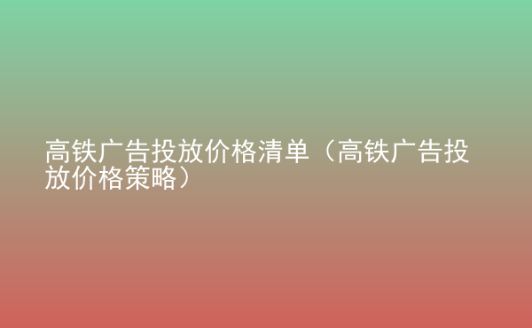  高鐵廣告投放價(jià)格清單（高鐵廣告投放價(jià)格策略）