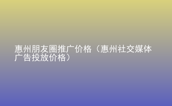 惠州朋友圈推廣價(jià)格（惠州社交媒體廣告投放價(jià)格）