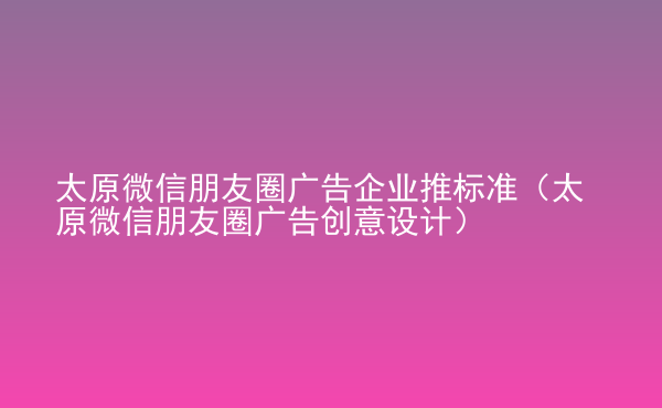  太原微信朋友圈廣告企業(yè)推標準（太原微信朋友圈廣告創(chuàng)意設計）