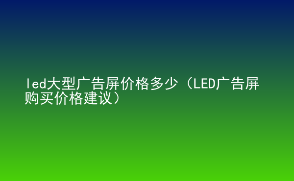  led大型廣告屏價(jià)格多少（LED廣告屏購(gòu)買(mǎi)價(jià)格建議）