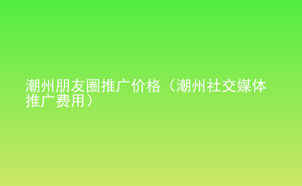  潮州朋友圈推廣價格（潮州社交媒體推廣費用）