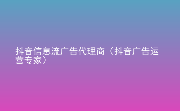  抖音信息流廣告代理商（抖音廣告運(yùn)營(yíng)專家）