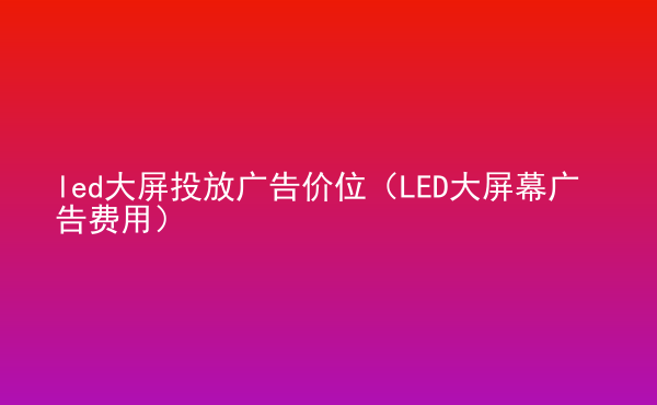  led大屏投放廣告價(jià)位（LED大屏幕廣告費(fèi)用）