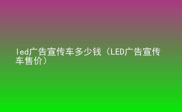  led廣告宣傳車多少錢（LED廣告宣傳車售價）