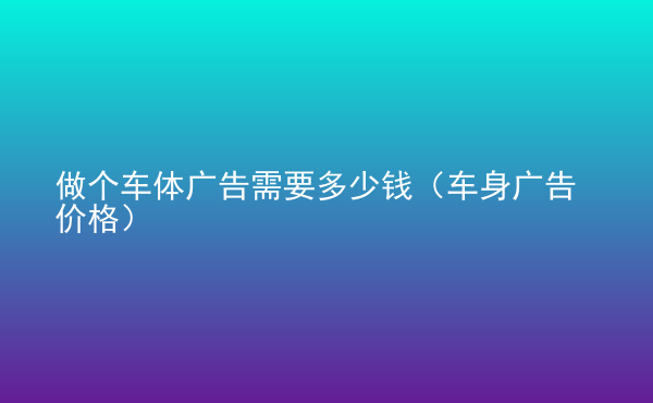  做個(gè)車體廣告需要多少錢（車身廣告價(jià)格）