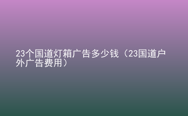  23個(gè)國(guó)道燈箱廣告多少錢（23國(guó)道戶外廣告費(fèi)用）
