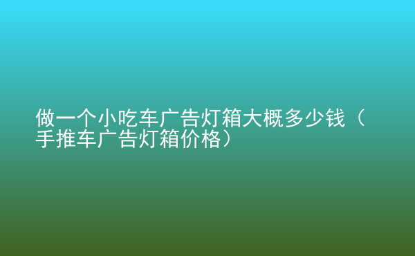  做一個小吃車廣告燈箱大概多少錢（手推車廣告燈箱價格）