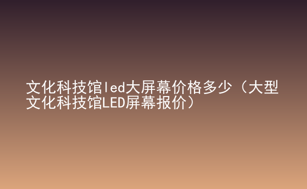  文化科技館led大屏幕價格多少（大型文化科技館LED屏幕報價）