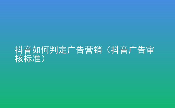  抖音如何判定廣告營銷（抖音廣告審核標(biāo)準(zhǔn)）