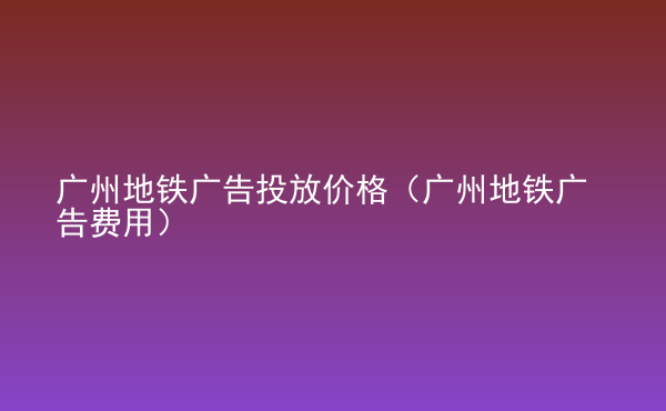  廣州地鐵廣告投放價格（廣州地鐵廣告費(fèi)用）