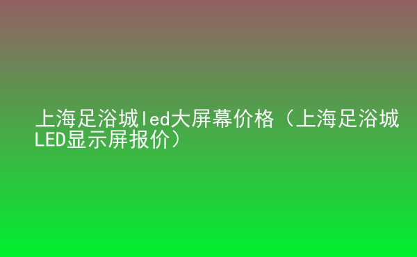  上海足浴城led大屏幕價(jià)格（上海足浴城LED顯示屏報(bào)價(jià)）