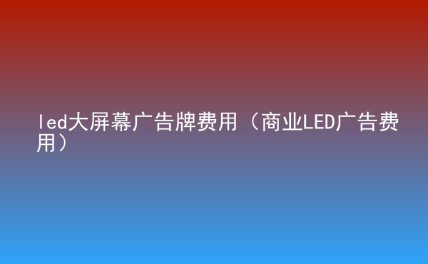  led大屏幕廣告牌費(fèi)用（商業(yè)LED廣告費(fèi)用）