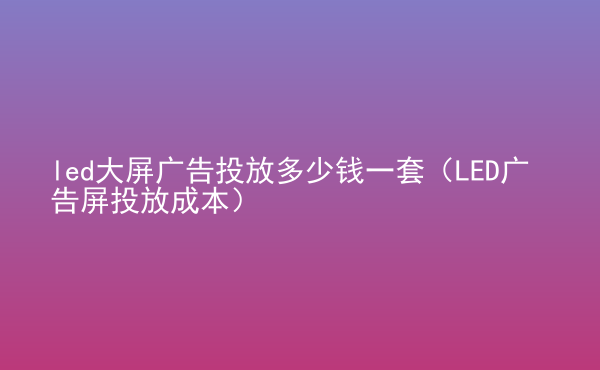  led大屏廣告投放多少錢一套（LED廣告屏投放成本）