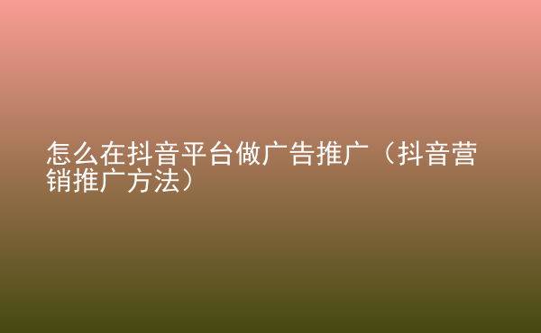  怎么在抖音平臺(tái)做廣告推廣（抖音營(yíng)銷(xiāo)推廣方法）