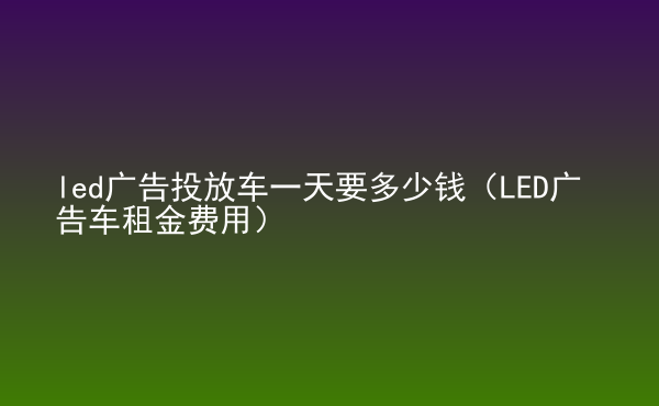  led廣告投放車一天要多少錢（LED廣告車租金費(fèi)用）