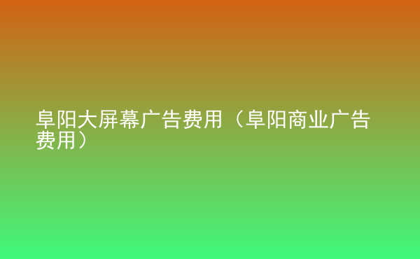 阜陽(yáng)大屏幕廣告費(fèi)用（阜陽(yáng)商業(yè)廣告費(fèi)用）