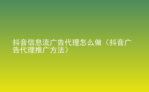  抖音信息流廣告代理怎么做（抖音廣告代理推廣方法）